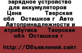 зарядное устройство для аккумуляторов › Цена ­ 1 000 - Тверская обл., Осташков г. Авто » Автопринадлежности и атрибутика   . Тверская обл.,Осташков г.